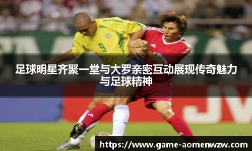 足球明星齐聚一堂与大罗亲密互动展现传奇魅力与足球精神