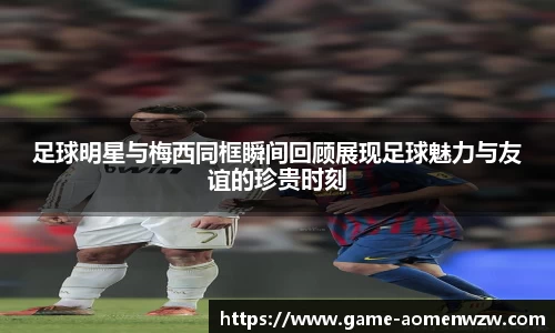 足球明星与梅西同框瞬间回顾展现足球魅力与友谊的珍贵时刻
